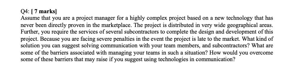 Q4: [ 7 marks] Assume that you are a project manager for a highly complex project based on a new technology that has never be