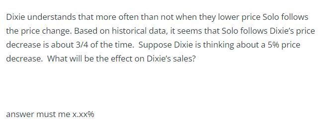 Dixie understands that more often than not when they lower price Solo follows the price change. Based on historical data, it