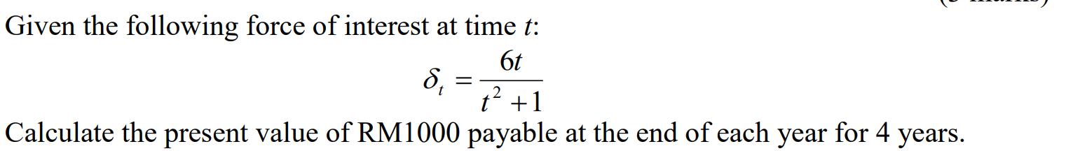 Given the following force of interest at time t: 6t S; t? +1 Calculate the present value of RM1000 payable at the end of each