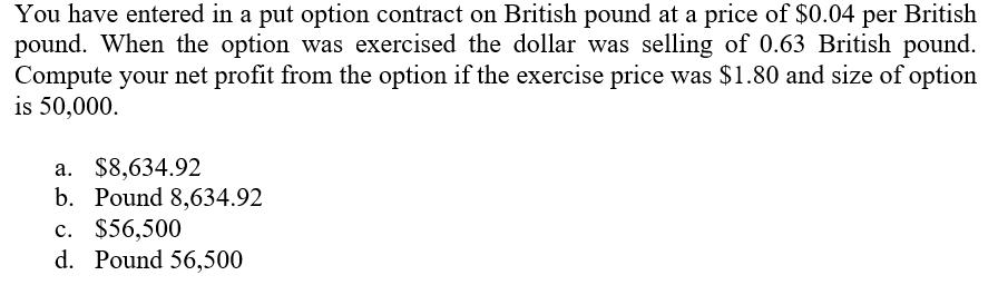 You have entered in a put option contract on British pound at a price of $0.04 per British pound. When the option was exercis