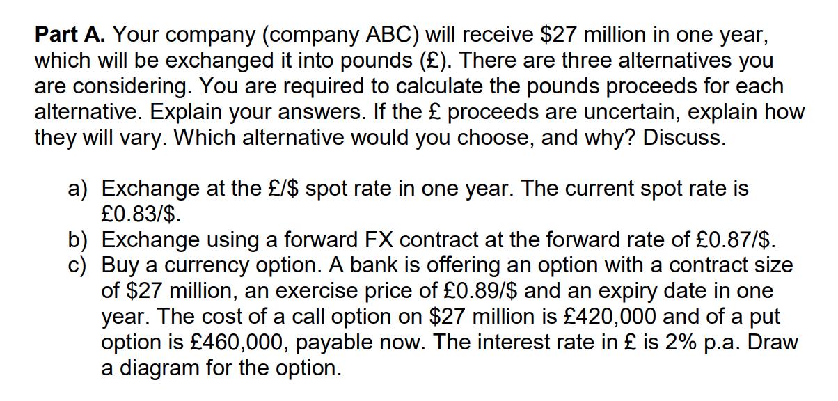 Part A. Your company (company ABC) will receive $27 million in one year, which will be exchanged it into pounds (£). There ar