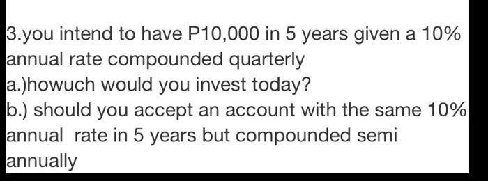 3.you intend to have P10,000 in 5 years given a 10% annual rate compounded quarterly a.)howuch would you invest today? b.) sh