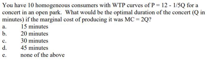 You have 10 homogeneous consumers with WTP curves of P = 12 - 1/5Q for a concert in an open park. What would be the optimal d