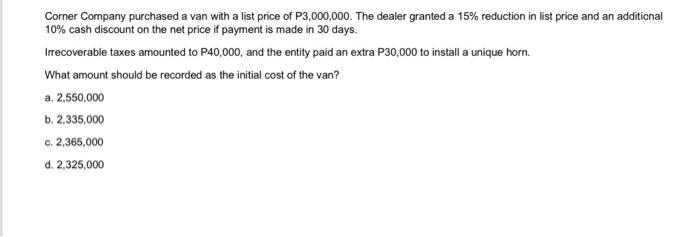 Corner Company purchased a van with a list price of P3,000,000. The dealer granted a ( 15 % ) reduction in list price and
