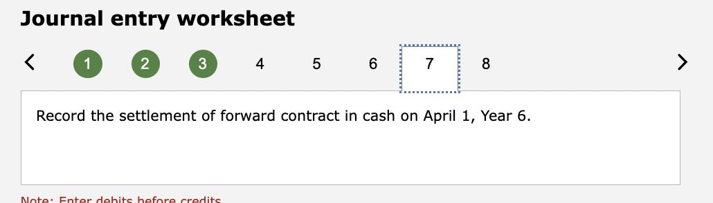 Journal entry worksheet 12 34 Record the settlement of forward contract in cash on April 1 , Year 6.
