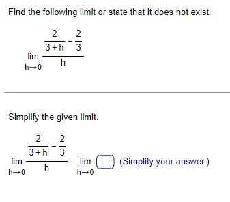 Find the following limit or state that it does not exist.\[\lim _{h ightarrow 0} \frac{\frac{2}{3+h}-\frac{2}{3}}{h}\]S