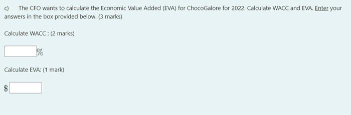c) The CFO wants to calculate the Economic Value Added (EVA) for ChocoGalore for 2022 . Calculate WACC and EVA. Enter your an