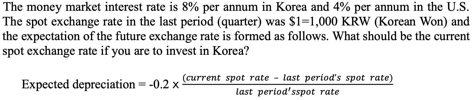 The money market interest rate is ( 8 % ) per annum in Korea and ( 4 % ) per annum in the U.S. The spot exchange rate i