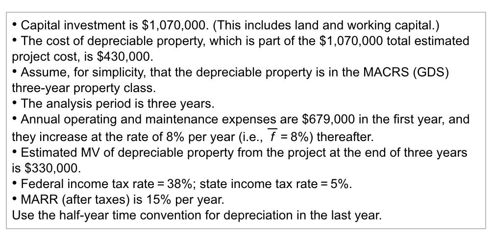Capital investment is $1,070,000. (This includes land and working capital.) The cost of depreciable property, which is part of the $1,070,000 total estimated project cost, is $430,000. Assume, for simplicity, that the depreciable property is in the MACRS (GDS) three-year property class. The analysis period is three years. Annual operating and maintenance expenses are $679,000 in the first year, and they increase at the rate of 8% per year (i.e., f-8%) thereafter. Estimated MV of depreciable property from the project at the end of three years is $330,000. . Federal income tax rate: 38%; state income tax rate-5%. . MARR (after taxes) is 15% per year. Use the half-year time convention for depreciation in the last year.