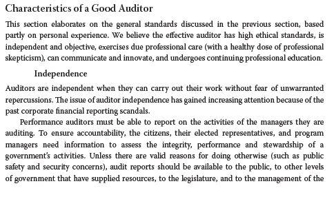 Characteristics of a Good Auditor This section elaborates on the general standards discussed in the previous section, based partly on personal experience. We believe the effective auditor has high ethical standards, is independent and objective, exercises due professional care (with a healthy dose of professional skepticism), can communicate and innovate, and undergoes continuing professional education. Independence Auditors are independent when they can carry out their work without fear of unwarranted repercussions. The issue of auditor independence has gained increasing attention because of the past corporate financial reporting scandals Performance auditors must be able to report on the activities of the managers they are auditing. To ensure accountability, the citizens, their elected representatives, and program managers need information to assess the integrity, performance and stewardship of a governments activities. Unless there are valid reasons for doing otherwise (such as public safety and security concerns), audit reports should be available to the public, to other levels supplied resources, to the lagislature, and to the management of the of government that have
