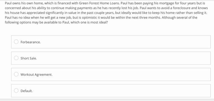 Paul owns his own home, which is financed with Green Forest Home Loans. Paul has been paying his mortgage for four years but