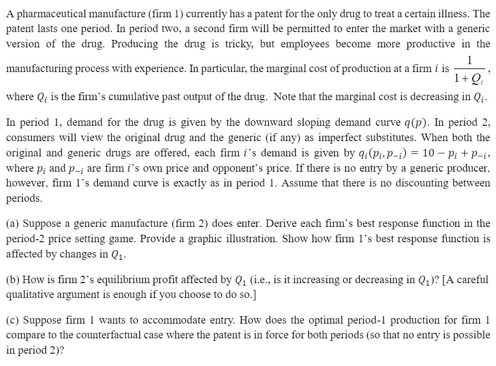 A pharmaceutical manufacture firm 1) currently has a patent for the only drug to treat a certain illness. The patent lasts one period. In period two, a second firm will be permitted to enter the market with a generic version of the drug. Producing the drug is tricky, but employees become more productive in the manufacturing process with experience. In particular, the marginal cost of production at a firm i is l O where 0, is the firms cumulative past output of the drug. Note that the marginal cost is decreasing in 0, In period 1. demand for the drug is given by the downward sloping demand curve q p). In period 2, consumers will view the original drug and the generic (if any) as imperfect substitutes. When both the original and generic drugs are offered, each firm i s demand is given by ,p-i 10 pi p-i, ai(pi, where p, and p are firm is own price and opponents price. If there is no entry by a generic producer. however, firm ls demand curve is exactly as in period 1. Assume that there is no discounting between periods (a) Suppose a generic manufacture (firm 2) does enter. Derive each firms best response function in the period-2 price setting game. Provide a graphic illustration. Show how firm 1s best response function is affected by changes in Q1 (b) How is firm 2s equilibrium profit affected by 21 (i.e., is it increasing or decreasing in 21)? LA careful qualitative argument is enough if you choose to do so. c Suppose firm 1 wants to accommodate entry. How does the optimal period-1 production for firm l compare to the counterfactual case where the patent is in force for both periods (so that no entry is possible in period 2)?