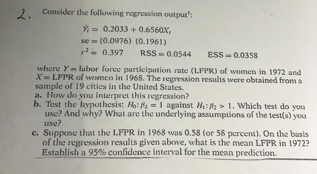 2. Consider the following regression output 0.2033 0.6560x, se (0.0976) (0.1961) 2 0.397 RSS 0.0544. ESS 0.0358 where Y labor force participation rate (LFPR) of women in 1972 and X z LFPR of women in 1968. The regression results were obtained from a sample of 19 cities in the United States. a. How do you interpret this regression? b. Test the hypothesis: Ho: H2 l against HI: B2 1. Which test do you use? And why? What are the underlying assumptions of the test(s) you use? c. Suppose that the LFPR in 1968 was 0.58 (or 58 percen). On the basis of the regression results given above, what is the mean LFPR in 1972? Establish a 95% confidence interval for the mean prediction.