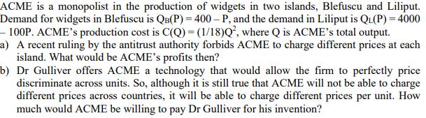 ACME is a monopolist in the production of widgets in two islands, Blefuscu and Liliput. Demand for widgets in Blefuscu is \(