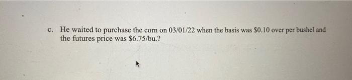 .0. He waited to purchase the corn on ( 03 / 01 / 22 ) when the basis was ( $ 0.10 ) over per bushel and the futures pri
