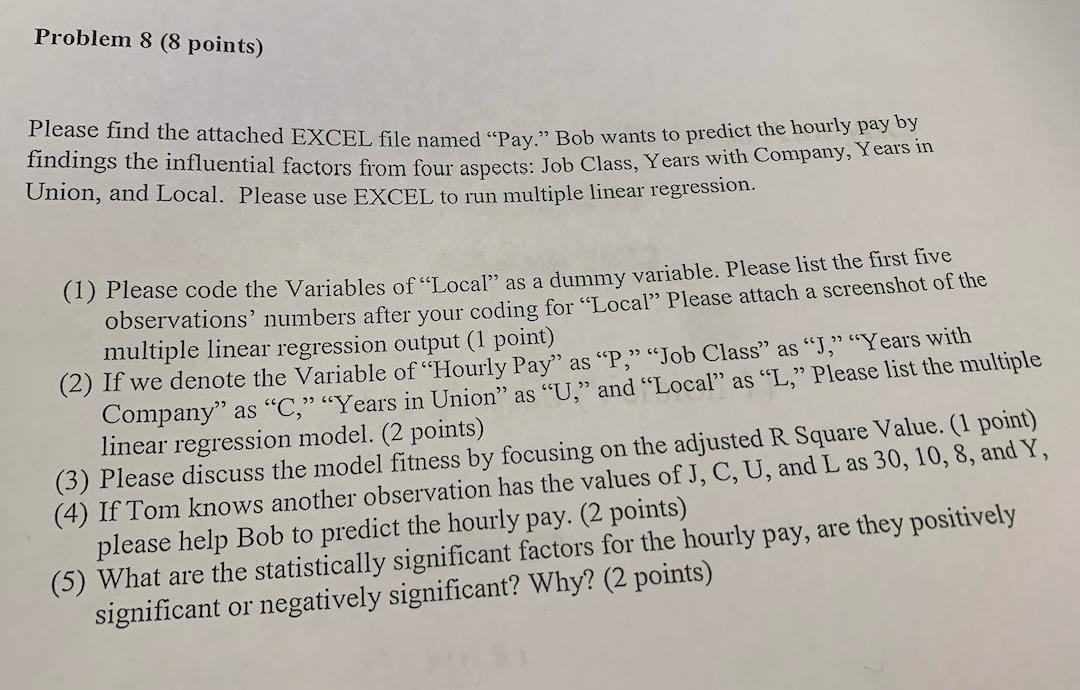 Problem 8 (8 points) Please find the attached EXCEL file named “Pay.” Bob wants to predict the hourly pay by findings the inf