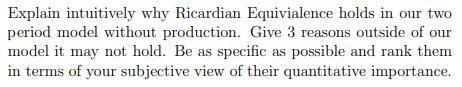 Explain intuitively why Ricardian Equivialence holds in our two period model without production. Give 3 reasons outside of ou