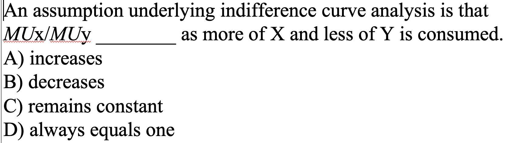 An assumption underlying indifference curve analysis is that ( M U mathrm{x} / M U mathrm{y} ) as more of ( X ) and les