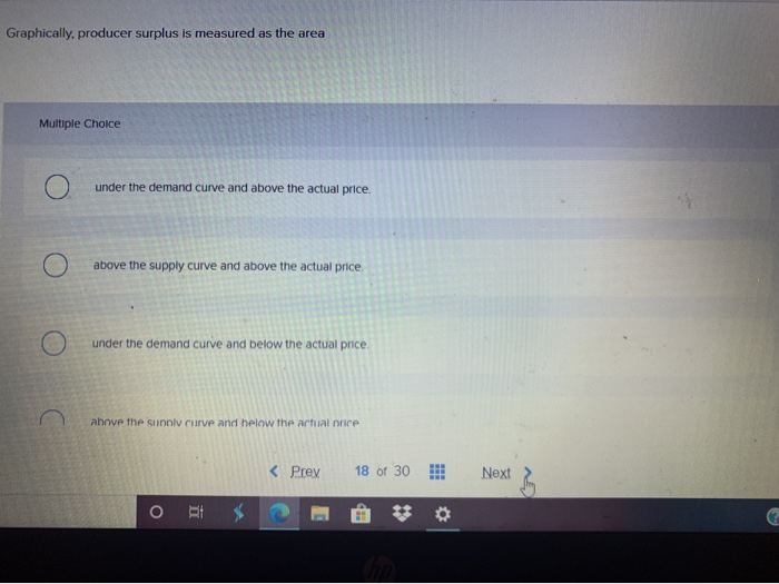 Graphically, producer surplus is measured as the area Multiple Choice under the