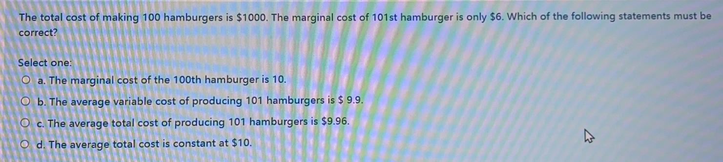 The total cost of making 100 hamburgers is ( $ 1000 ). The marginal cost of 101 st hamburger is only ( $ 6 ). Which of