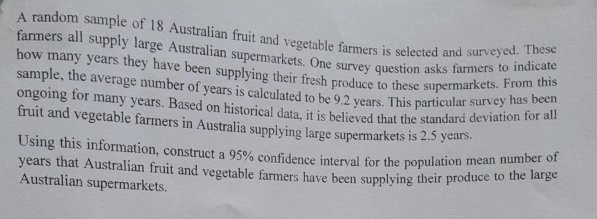 A random sample of 18 Australian fruit and vegetable farmers is selected and surveyed. These farmers all supply large Austral