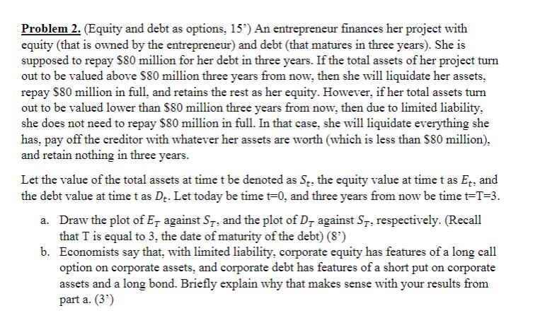 Problem 2. (Equity and debt as options, ( 15^{prime} ) ) An entrepreneur finances her project with equity (that is owned b