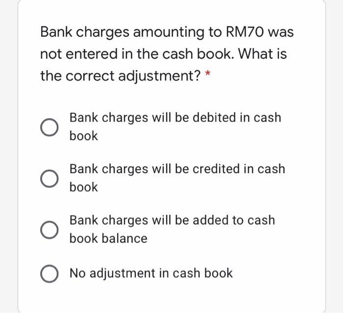 Bank charges amounting to RM70 was not entered in the cash book. What is the correct adjustment? * Bank charges will be debit