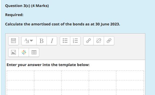 Question 3(c) (4 Marks) Required: Calculate the amortised cost of the bonds as at 30 June 2023. to $A B 1!!! Enter your ans