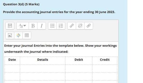 Question 3(d) (5 Marks) Provide the accounting journal entries for the year ending 30 June 2023. AA B 1 Enter your Journal En