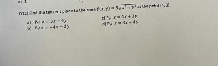 Q12) Find the tangent plane to the cone ( f(x, y)=5 sqrt{x^{2}+y^{2}} ) at the point ( (4,3) ). a) Pr: ( z=3 x-4 y ) c