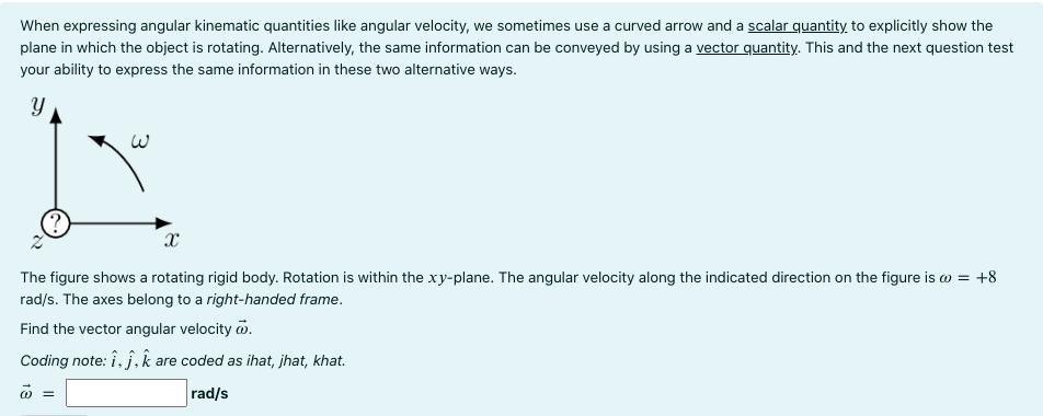 When expressing angular kinematic quantities like angular velocity, we sometimes use a curved arrow and a scalar quantity, to