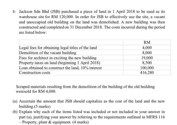 5- Jackson Sdn Bhd (JSB) purchased a piece of land in 1 April 2018 to be used as its warehouse site for RM 120,000. In order