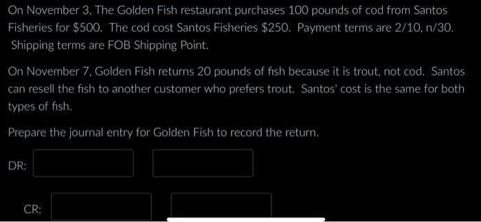 On November 3 , The Golden Fish restaurant purchases 100 pounds of cod from Santos Fisheries for ( $ 500 ). The cod cost S