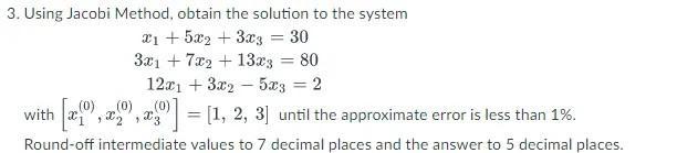 3. Using Jacobi Method, obtain the solution to the system \[ \begin{array}{c} x_{1}+5 x_{2}+3 x_{3}=30 \\ 3 x_{1}+7 x_{2}+13