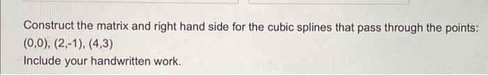 Construct the matrix and right hand side for the cubic splines that pass through the points: \[ (0,0),(2,-1),(4,3) \] Include