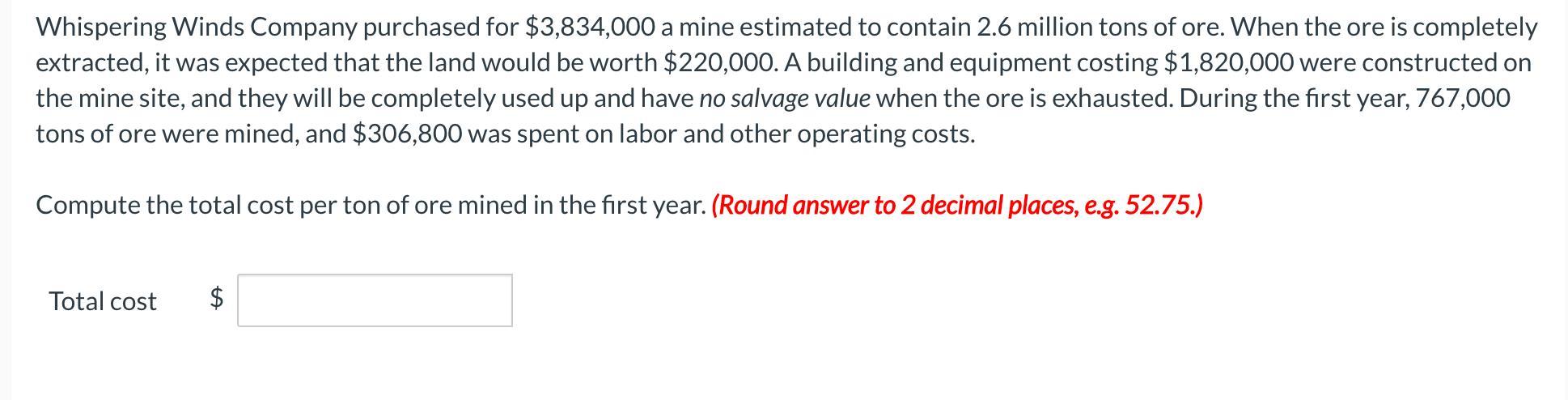 Whispering Winds Company purchased for ( $ 3,834,000 ) a mine estimated to contain ( 2.6 ) million tons of ore. When the