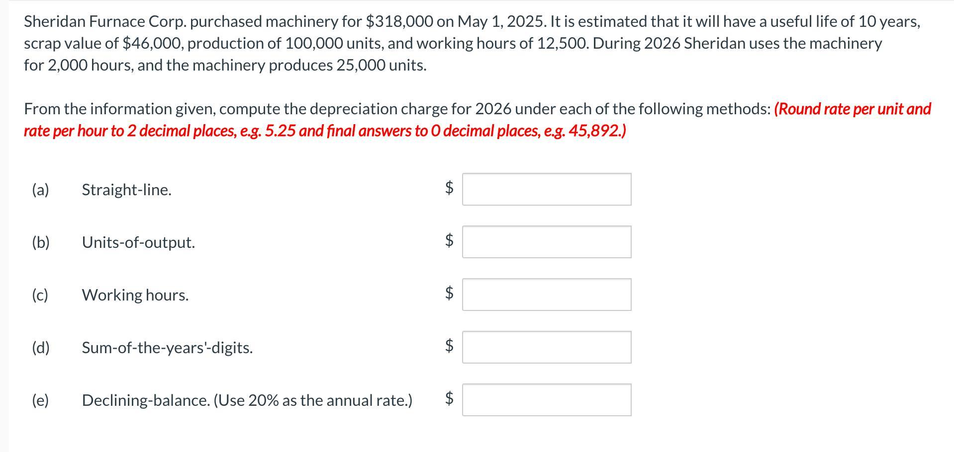 Sheridan Furnace Corp. purchased machinery for ( $ 318,000 ) on May 1,2025 . It is estimated that it will have a useful li
