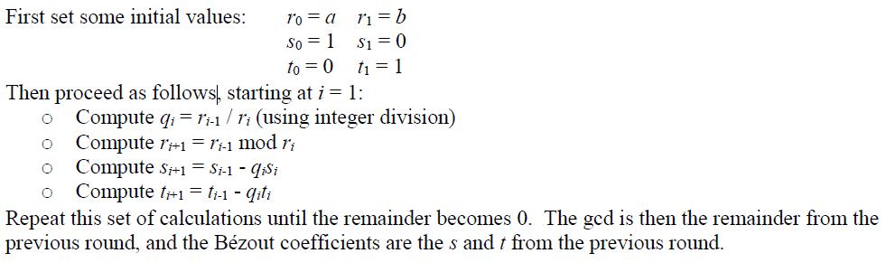 First set some initial values ro a ri b Then proceed as follows, starting at i 1: o Compute q ri-1 ri (using integer division o Compute ri 1 r-1 mod ri o Compute si 1 s 1 qisi o Compute t+1 ti-1 qil Repeat this set of calculations until the remainder becomes 0. The gcd is then the remainder from the previous round, and the Bézout coefficients are the s and t from the previous round