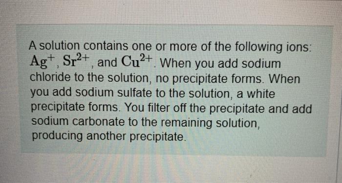 A solution contains one or more of the following ions: Ag+, , Sr2+ and Cu2+. When you add sodium chloride to the solution, no