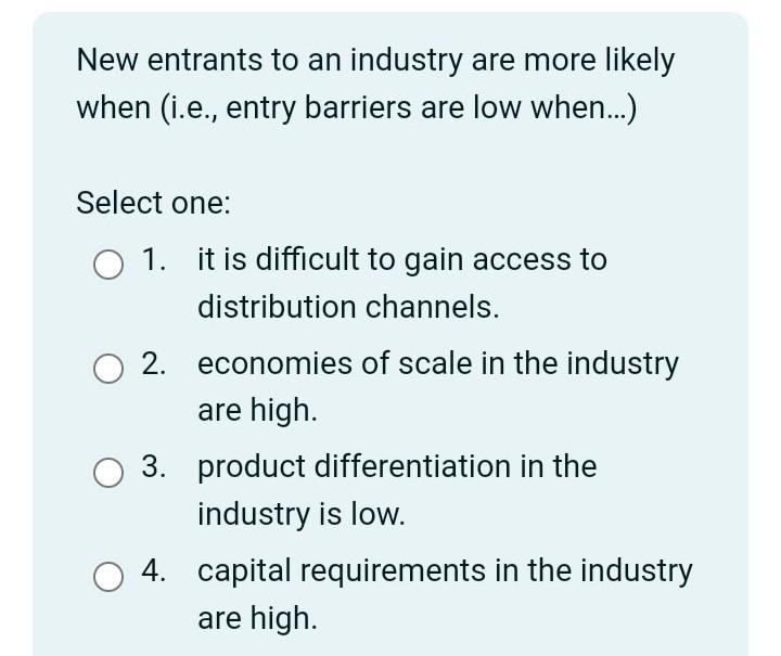 New entrants to an industry are more likely when (i.e., entry barriers are low when...) Select one: O 1. it is difficult to g