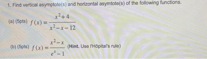 1. Find vertical asymptote(s) and horizontal asymtote(s) of the following functions. (a) (5pts) ( f(x)=frac{x^{2}+4}{x^{2}-