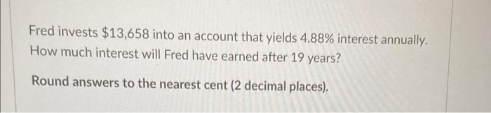 Fred invests ( $ 13,658 ) into an account that yields ( 4.88 % ) interest annually. How much interest will Fred have ea