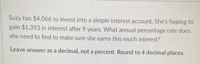 Suzy has ( $ 4,066 ) to invest into a simple interest account. Shes hoping to gain ( $ 1,393 ) in interest after 9 yea