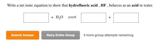 Write a net ionic equation to show that hydrofluoric acid, HF, behaves as an acid in water. +H20 Submit Answer Retry Entire G