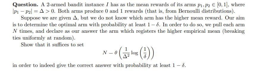Question. A 2-armed bandit instance I has as the mean rewards of its arms p, p2  [0, 1], where P1 P2|=A> 0.