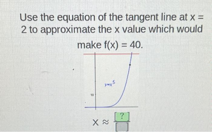 Use the equation 2 to approximate of the tangent line at x = the x value which would make f(x) = 40. 10 1 X~