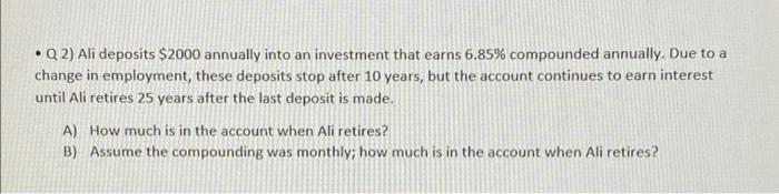 - Q 2) Ali deposits \( \$ 2000 \) annually into an investment that earns \( 6.85 \% \) compounded annually. Due to a change i
