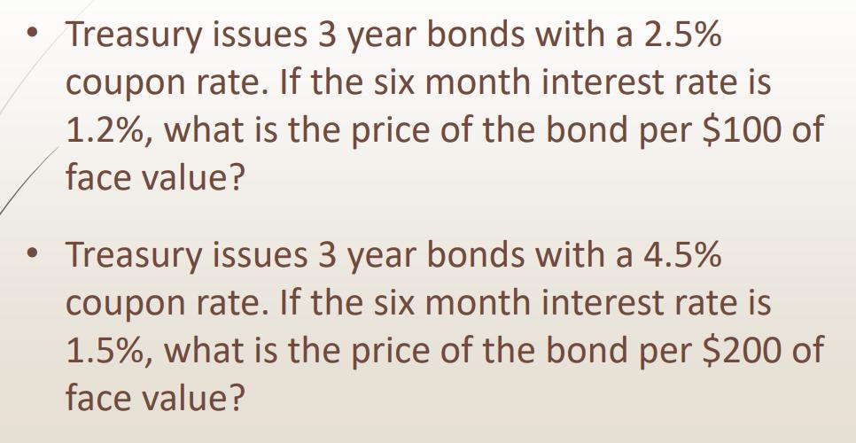 Treasury issues 3 year bonds with a ( 2.5 % ) coupon rate. If the six month interest rate is ( 1.2 % ), what is the pri