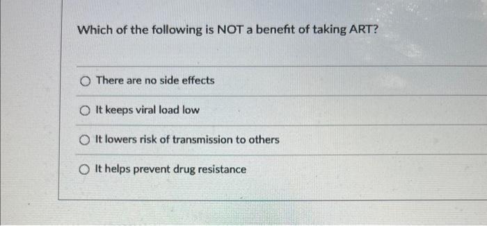 Which of the following is NOT a benefit of taking ART? There are no side effects It keeps viral load low It lowers risk of tr