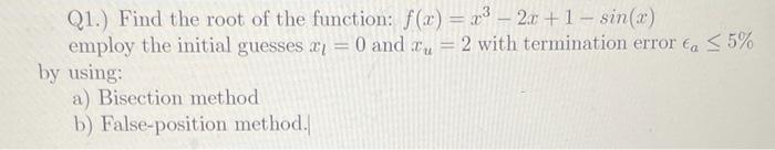 Q1.) Find the root of the function: ( f(x)=x^{3}-2 x+1-sin (x) ) employ the initial guesses ( x_{l}=0 ) and ( x_{u}=2 